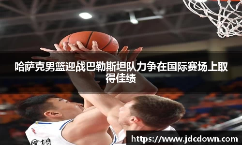 哈萨克男篮迎战巴勒斯坦队力争在国际赛场上取得佳绩